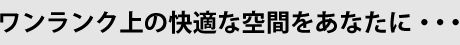ワンランク上の快適な空間をあなたに